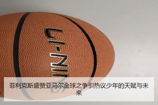 菲利克斯盛赞亚马尔金球之争引热议少年的天赋与未来