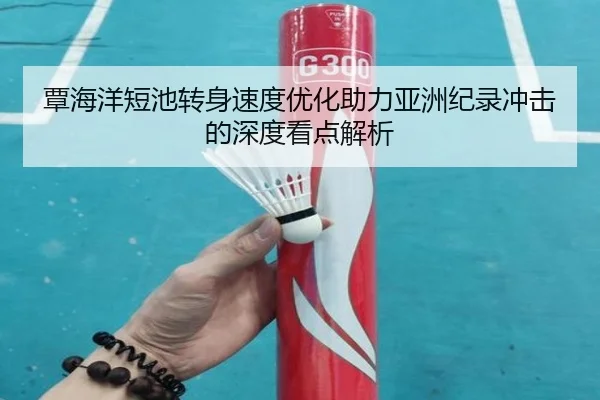 覃海洋短池转身速度优化助力亚洲纪录冲击的深度看点解析